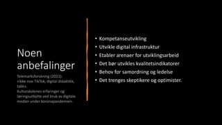 Noen
anbefalinger
• Kompetanseutvikling
• Utvikle digital infrastruktur
• Etabler arenaer for utviklingsarbeid
• Det bør utvikles kvalitetsindikatorer
• Behov for samordning og ledelse
• Det trenges skeptikere og optimister.
Telemarksforskning (2021):
«Ikke noe TikTok, digital didaktikk,
takk».
Kulturskolenes erfaringer og
læringsutbytte ved bruk av digitale
medier under koronapandemien.
 