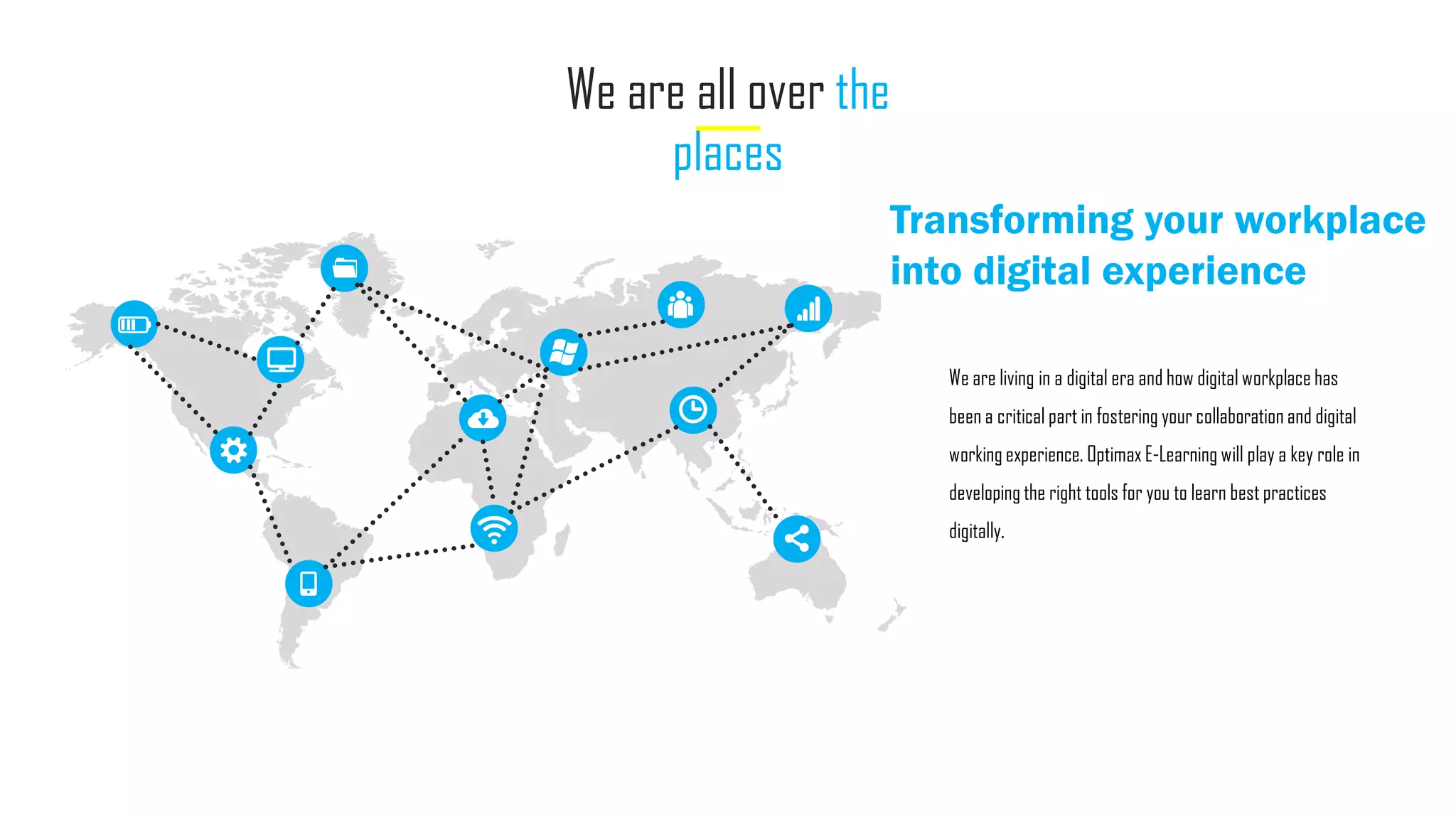 We are all over the
places
Transforming your workplace
into digital experience
We are living in a digital era and how digital workplace has
been a critical part in fostering your collaboration and digital
working experience. Optimax E-Learning will play a key role in
developing the right tools for you to learn best practices
digitally.
 
