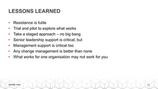 33nextdc.com
LESSONS LEARNED
• Resistance is futile
• Trial and pilot to explore what works
• Take a staged approach – no big bang
• Senior leadership support is critical, but
• Management support is critical too
• Any change management is better than none
• What works for one organisation may not work for you
 