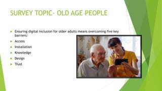 SURVEY TOPIC- OLD AGE PEOPLE
 Ensuring digital inclusion for older adults means overcoming five key
barriers:
 Access
 ...