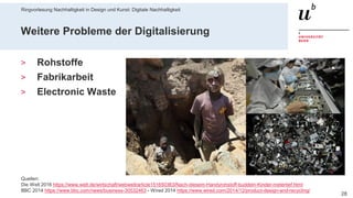 Ringvorlesung Nachhaltigkeit in Design und Kunst: Digitale Nachhaltigkeit
286. November 2019 – Dr. Matthias Stürmer, Forschungsstelle Digitale Nachhaltigkeit
Weitere Probleme der Digitalisierung
> Rohstoffe
> Fabrikarbeit
> Electronic Waste
Quellen:
Die Welt 2016 https://www.welt.de/wirtschaft/webwelt/article151650363/Nach-diesem-Handyrohstoff-buddeln-Kinder-metertief.html
BBC 2014 https://www.bbc.com/news/business-30532463 - Wired 2014 https://www.wired.com/2014/12/product-design-and-recycling/
 
