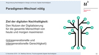 Ringvorlesung Nachhaltigkeit in Design und Kunst: Digitale Nachhaltigkeit
336. November 2019 – Dr. Matthias Stürmer, Forschungsstelle Digitale Nachhaltigkeit
Paradigmen-Wechsel nötig
Ziel der digitalen Nachhaltigkeit:
Den Nutzen der Digitalisierung
für die gesamte Menschheit von
heute und morgen maximieren
(intragenerationelle und
intergenerationelle Gerechtigkeit)
 
