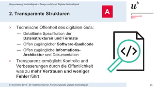 Ringvorlesung Nachhaltigkeit in Design und Kunst: Digitale Nachhaltigkeit
456. November 2019 – Dr. Matthias Stürmer, Forschungsstelle Digitale Nachhaltigkeit
2. Transparente Strukturen
> Technische Offenheit des digitalen Guts:
— Detaillierte Spezifikation der
Datenstrukturen und Formate
— Offen zugänglicher Software-Quellcode
— Offen zugängliche Informations-
Architektur und Dokumentation
> Transparenz ermöglicht Kontrolle und
Verbesserungen durch die Öffentlichkeit
was zu mehr Vertrauen und weniger
Fehler führt
A
 