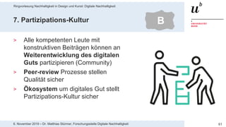 Ringvorlesung Nachhaltigkeit in Design und Kunst: Digitale Nachhaltigkeit
616. November 2019 – Dr. Matthias Stürmer, Forschungsstelle Digitale Nachhaltigkeit
7. Partizipations-Kultur
> Alle kompetenten Leute mit
konstruktiven Beiträgen können an
Weiterentwicklung des digitalen
Guts partizipieren (Community)
> Peer-review Prozesse stellen
Qualität sicher
> Ökosystem um digitales Gut stellt
Partizipations-Kultur sicher
B
 