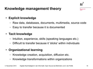 Knowledge management theory 
● Explicit knowledge 
– Raw data, databases, documents, multimedia, source code 
– Easy to transfer because it is documented 
● Tacit knowledge 
– Intuition, experience, skills (speaking languages etc.) 
– Difficult to transfer because it 'sticks' within individuals 
● Organizational learning 
– Knowledge creation, acquisition, diffusion etc. 
– Knowledge transformations within organizations 
Digitale Nachhaltigkeit in der Informatik: Open Source bei Behörden 4. November 2014 und in der Politik 15 
 
