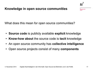 Knowledge in open source communities 
What does this mean for open source communities? 
● Source code is publicly available explicit knowledge 
● Know-how about the source code is tacit knowledge 
● An open source community has collective intelligence 
● Open source projects consist of many components 
Digitale Nachhaltigkeit in der Informatik: Open Source bei Behörden 4. November 2014 und in der Politik 17 
 