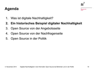 Agenda 
1. Was ist digitale Nachhaltigkeit? 
2. Ein historisches Beispiel digitaler Nachhaltigkeit 
3. Open Source von der Angebotsseite 
4. Open Source von der Nachfragerseite 
5. Open Source in der Politik 
Digitale Nachhaltigkeit in der Informatik: Open Source bei Behörden 4. November 2014 und in der Politik 19 
 