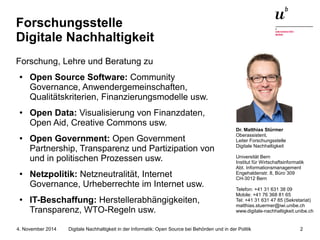 Forschungsstelle 
Digitale Nachhaltigkeit 
Forschung, Lehre und Beratung zu 
● Open Source Software: Community 
Governance, Anwendergemeinschaften, 
Qualitätskriterien, Finanzierungsmodelle usw. 
● Open Data: Visualisierung von Finanzdaten, 
Open Aid, Creative Commons usw. 
● Open Government: Open Government 
Partnership, Transparenz und Partizipation von 
und in politischen Prozessen usw. 
● Netzpolitik: Netzneutralität, Internet 
Governance, Urheberrechte im Internet usw. 
● IT-Beschaffung: Herstellerabhängigkeiten, 
Transparenz, WTO-Regeln usw. 
Dr. Matthias Stürmer 
Oberassistent, 
Leiter Forschungsstelle 
Digitale Nachhaltigkeit 
Universität Bern 
Institut für Wirtschaftsinformatik 
Abt. Informationsmanagement 
Engehaldenstr. 8, Büro 309 
CH-3012 Bern 
Telefon: +41 31 631 38 09 
Mobile: +41 76 368 81 65 
Tel: +41 31 631 47 85 (Sekretariat) 
matthias.stuermer@iwi.unibe.ch 
www.digitale-nachhaltigkeit.unibe.ch 
Digitale Nachhaltigkeit in der Informatik: Open Source bei Behörden 4. November 2014 und in der Politik 2 
 