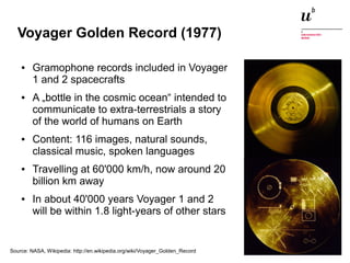 Voyager Golden Record (1977) 
● Gramophone records included in Voyager 
1 and 2 spacecrafts 
● A „bottle in the cosmic ocean“ intended to 
communicate to extra-terrestrials a story 
of the world of humans on Earth 
● Content: 116 images, natural sounds, 
classical music, spoken languages 
● Travelling at 60'000 km/h, now around 20 
billion km away 
● In about 40'000 years Voyager 1 and 2 
will be within 1.8 light-years of other stars 
Source: NASA, Wikipedia: http://en.wikipedia.org/wiki/Voyager_Golden_Record 
Digitale Nachhaltigkeit in der Informatik: Open Source bei Behörden 4. November 2014 und in der Politik 21 
 