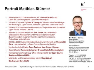 Portrait Matthias Stürmer 
● Seit August 2013 Oberassistent an der Universität Bern und 
Leiter der Forschungsstelle Digitale Nachhaltigkeit 
● 2010 bis 2013 bei EY (Ernst & Young) als Senior Consultant/Manager 
mit Beratung zu Open Source Software, Open Data und Social Media 
● 2009 bis 2010 Business Development und Projektleiter beim Schweizer 
Open Source Anbieter Liip AG 
● 2006 bis 2009 Assistent an der ETH Zürich am Lehrstuhl für 
Strategisches Management und Innovation doktoriert über 
Zusammenarbeit zwischen Open Source Communities und 
Technologie-Unternehmen 
● 2000 bis 2005 Studium Betriebswirtschaft und Informatik an Universität 
Bern, Lizenziatsarbeit zu Open Source Community Building 
● Vorstandsmitglied Swiss Open Systems User Group /ch/open 
● Geschäftsleiter Parlamentarischen Gruppe Digitale Nachhaltigkeit 
● Vorsitzender Working Group Office Interoperability derOpen Source 
Business Alliance OSBA 
● Mitgründer und Vorstandsmitglied Verein Opendata.ch 
● Stadtrat von Bern (EVP) 
Dr. Matthias Stürmer 
Oberassistent, 
Leiter Forschungsstelle 
Digitale Nachhaltigkeit 
Universität Bern 
Institut für Wirtschaftsinformatik 
Abt. Informationsmanagement 
Engehaldenstr. 8, Büro 309 
CH-3012 Bern 
Telefon: +41 31 631 38 09 
Mobile: +41 76 368 81 65 
Tel: +41 31 631 47 85 (Sekretariat) 
matthias.stuermer@iwi.unibe.ch 
www.digitale-nachhaltigkeit.unibe.ch 
Digitale Nachhaltigkeit in der Informatik: Open Source bei Behörden 4. November 2014 und in der Politik 3 
 