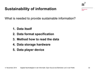 Sustainability of information 
What is needed to provide sustainable information? 
1. Data itself 
2. Data format specification 
3. Method how to read the data 
4. Data storage hardware 
5. Data player device 
Digitale Nachhaltigkeit in der Informatik: Open Source bei Behörden 4. November 2014 und in der Politik 32 
 