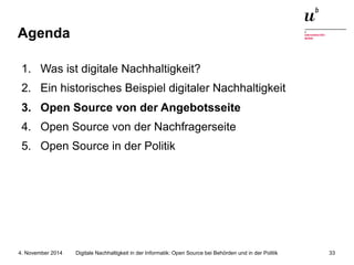 Agenda 
1. Was ist digitale Nachhaltigkeit? 
2. Ein historisches Beispiel digitaler Nachhaltigkeit 
3. Open Source von der Angebotsseite 
4. Open Source von der Nachfragerseite 
5. Open Source in der Politik 
Digitale Nachhaltigkeit in der Informatik: Open Source bei Behörden 4. November 2014 und in der Politik 33 
 