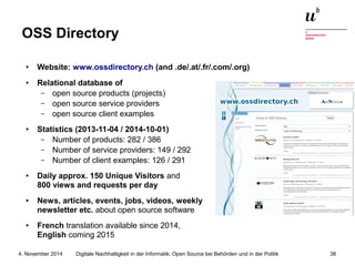 OSS Directory 
● Website: www.ossdirectory.ch (and .de/.at/.fr/.com/.org) 
● Relational database of 
– open source products (projects) 
– open source service providers 
– open source client examples 
● Statistics (2013-11-04 / 2014-10-01) 
– Number of products: 282 / 386 
– Number of service providers: 149 / 292 
– Number of client examples: 126 / 291 
● Daily approx. 150 Unique Visitors and 
800 views and requests per day 
● News, articles, events, jobs, videos, weekly 
newsletter etc. about open source software 
● French translation available since 2014, 
English coming 2015 
Digitale Nachhaltigkeit in der Informatik: Open Source bei Behörden 4. November 2014 und in der Politik 38 
 