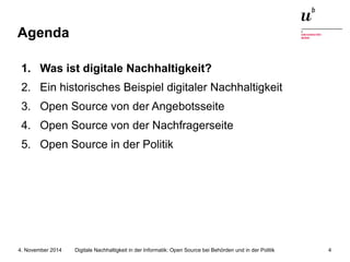 Agenda 
1. Was ist digitale Nachhaltigkeit? 
2. Ein historisches Beispiel digitaler Nachhaltigkeit 
3. Open Source von der Angebotsseite 
4. Open Source von der Nachfragerseite 
5. Open Source in der Politik 
Digitale Nachhaltigkeit in der Informatik: Open Source bei Behörden 4. November 2014 und in der Politik 4 
 
