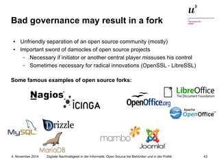 Bad governance may result in a fork 
● Unfriendly separation of an open source community (mostly) 
● Important sword of damocles of open source projects 
– Necessary if initiator or another central player missuses his control 
– Sometimes necessary for radical innovations (OpenSSL - LibreSSL) 
Some famous examples of open source forks: 
Digitale Nachhaltigkeit in der Informatik: Open Source bei Behörden 4. November 2014 und in der Politik 43 
 
