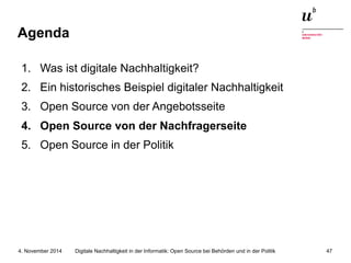 Agenda 
1. Was ist digitale Nachhaltigkeit? 
2. Ein historisches Beispiel digitaler Nachhaltigkeit 
3. Open Source von der Angebotsseite 
4. Open Source von der Nachfragerseite 
5. Open Source in der Politik 
Digitale Nachhaltigkeit in der Informatik: Open Source bei Behörden 4. November 2014 und in der Politik 47 
 