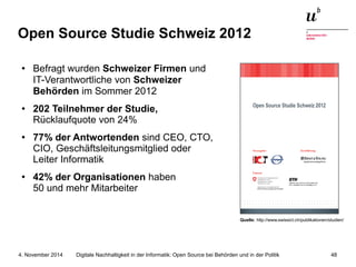 Open Source Studie Schweiz 2012 
● Befragt wurden Schweizer Firmen und 
IT-Verantwortliche von Schweizer 
Behörden im Sommer 2012 
● 202 Teilnehmer der Studie, 
Rücklaufquote von 24% 
● 77% der Antwortenden sind CEO, CTO, 
CIO, Geschäftsleitungsmitglied oder 
Leiter Informatik 
● 42% der Organisationen haben 
50 und mehr Mitarbeiter 
Quelle: http://www.swissict.ch/publikationen/studien/ 
Digitale Nachhaltigkeit in der Informatik: Open Source bei Behörden 4. November 2014 und in der Politik 48 
 