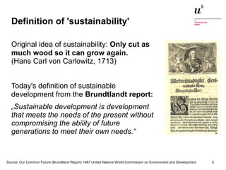Definition of 'sustainability' 
Original idea of sustainability: Only cut as 
much wood so it can grow again. 
(Hans Carl von Carlowitz, 1713) 
Today's definition of sustainable 
development from the Brundtlandt report: 
„Sustainable development is development 
that meets the needs of the present without 
compromising the ability of future 
generations to meet their own needs.“ 
Source: Our Common Future (Brundtland Report) 1987 United Nations World Commission on Environment and Development 
Digitale Nachhaltigkeit in der Informatik: Open Source bei Behörden 4. November 2014 und in der Politik 5 
 