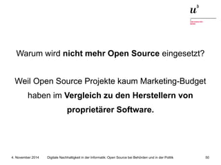 Warum wird nicht mehr Open Source eingesetzt? 
Weil Open Source Projekte kaum Marketing-Budget 
haben im Vergleich zu den Herstellern von 
proprietärer Software. 
Digitale Nachhaltigkeit in der Informatik: Open Source bei Behörden 4. November 2014 und in der Politik 50 
 