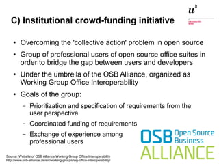 C) Institutional crowd-funding initiative 
● Overcoming the 'collective action' problem in open source 
● Group of professional users of open source office suites in 
order to bridge the gap between users and developers 
● Under the umbrella of the OSB Alliance, organized as 
Working Group Office Interoperability 
● Goals of the group: 
– Prioritization and specification of requirements from the 
user perspective 
– Coordinated funding of requirements 
– Exchange of experience among 
professional users 
Source: Website of OSB Alliance Working Group Office Interoperability 
http://www.osb-alliance.de/en/working-groups/wg-office-interoperability/ 
Digitale Nachhaltigkeit in der Informatik: Open Source bei Behörden 4. November 2014 und in der Politik 60 
 