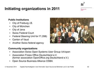 Initiating organizations in 2011 
Public Institutions 
● City of Freiburg i.B. 
● City of München 
● City of Jena 
● Swiss Federal Court 
● Federal Steering Unit for IT (ISB) 
● Canton of Vaud 
● Another Swiss federal agency 
Community organizations 
● Association Swiss Open Systems User Group /ch/open 
● Association Freies Office Deutschland e.V. 
(former association OpenOffice.org Deutschland e.V.) 
● Open Source Business Alliance OSBA 
Digitale Nachhaltigkeit in der Informatik: Open Source bei Behörden 4. November 2014 und in der Politik 62 
 
