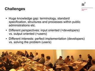 Challenges 
● Huge knowledge gap: terminology, standard 
specification, structures and processes within public 
administrations etc. 
● Different perspectives: input oriented (=developers) 
vs. output oriented (=users) 
● Different interests: perfect implementation (developers) 
vs. solving the problem (users) 
Digitale Nachhaltigkeit in der Informatik: Open Source bei Behörden 4. November 2014 und in der Politik 63 
 