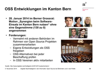 OSS Entwicklungen im Kanton Bern 
● 28. Januar 2014 im Berner Grossrat: 
Motion „Synergien beim Software- 
Einsatz im Kanton Bern nutzen“ ohne 
eine Gegenstimme (130 zu 0) 
angenommen 
● Forderungen: 
– Vermehrt mit anderen Behörden im 
Rahmen von Open Source Projekten 
zusammenarbeiten 
– Eigene Entwicklungen als OSS 
freigeben 
– OSS Alternativen bei jeder 
Beschaffung prüfen 
– In OSS Vereinen aktiv mitarbeiten 
Quelle: http://www.digitale-nachhaltigkeit.ch/2014/01/osskantonbern/ 
Digitale Nachhaltigkeit in der Informatik: Open Source bei Behörden 4. November 2014 und in der Politik 68 
 