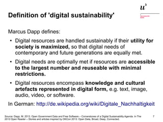 Definition of 'digital sustainability' 
Marcus Dapp defines: 
● Digital resources are handled sustainably if their utility for 
society is maximized, so that digital needs of 
contemporary and future generations are equally met. 
● Digital needs are optimally met if resources are accessible 
to the largest number and reuseable with minimal 
restrictions. 
● Digital resources encompass knowledge and cultural 
artefacts represented in digital form, e.g. text, image, 
audio, video, or software. 
In German: http://de.wikipedia.org/wiki/Digitale_Nachhaltigkeit 
Source: Dapp, M. 2013. Open Government Data and Free Software – Cornerstones of a Digital Sustainability Agenda. In The 
2013 Open Reader – Stories and articles inspired by OKCon 2013: Open Data, Broad, Deep, Connected. 
Digitale Nachhaltigkeit in der Informatik: Open Source bei Behörden 4. November 2014 und in der Politik 7 
 