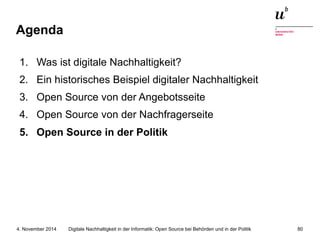 Agenda 
1. Was ist digitale Nachhaltigkeit? 
2. Ein historisches Beispiel digitaler Nachhaltigkeit 
3. Open Source von der Angebotsseite 
4. Open Source von der Nachfragerseite 
5. Open Source in der Politik 
Digitale Nachhaltigkeit in der Informatik: Open Source bei Behörden 4. November 2014 und in der Politik 80 
 