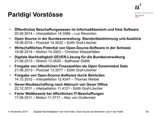 Parldigi Vorstösse 
● Öffentliches Beschaffungswesen im Informatikbereich und freie Software 
20.06.2014 – Interpellation 14.3586 – Luc Recordon 
● Open Source in der Bundesverwaltung. Standortbestimmung und Ausblick 
19.06.2014 – Postulat 14.3532 – Edith Graf-Litscher 
● Wirtschaftliches Potential von Open-Source-Software in der Schweiz 
19.06.2014 – Motion 14.3563 – Christian Wasserfallen 
● Digitale Nachhaltigkeit GEVER-Lösung für die Bundesverwaltung 
21.06.2013 – Motion 13.3628 – Balthasar Glättli 
● Freigabe von öffentlichen Finanzzahlen als Open Government Data 
21.06.2013 – Postulat 13.3577 – Edith Graf-Litscher 
● Freigabe von Open-Source-Software durch Behörden 
14.12.2012 – Interpellation 12.4247 – Thomas Weibel 
● Gever-Neubeschaffung nach Abbruch von Gever Office 
22.12.2011 – Interpellation 11.4121 - Edith Graf-Litscher 
● Fairer Wettbewerb bei öffentlichen IT-Beschaffungen 
17.06.2011 – Motion 11.3717 – Alec von Grafenried 
Digitale Nachhaltigkeit in der Informatik: Open Source bei Behörden 4. November 2014 und in der Politik 83 
 