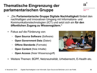Thematische Eingrenzung der 
parlamentarischen Gruppe 
● „Die Parlamentarische Gruppe Digitale Nachhaltigkeit fördert den 
nachhaltigen und innovativen Umgang mit Informations- und 
Kommunikationstechnologien (ICT) und setzt sich ein für den 
öffentlichen Zugang zu Wissensgütern.“ 
● Fokus auf die Förderung von: 
– Open Source Software (Software) 
– Open Government Data (Daten) 
– Offene Standards (Formate) 
– Open Content (freie Inhalte) 
– Open Access (freier Wissenszugriff) 
● Weitere Themen: BÜPF, Netzneutralität, Urheberrecht, E-Health etc. 
Digitale Nachhaltigkeit in der Informatik: Open Source bei Behörden 4. November 2014 und in der Politik 85 
 