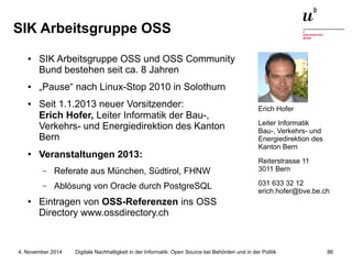 SIK Arbeitsgruppe OSS 
● SIK Arbeitsgruppe OSS und OSS Community 
Bund bestehen seit ca. 8 Jahren 
● „Pause“ nach Linux-Stop 2010 in Solothurn 
● Seit 1.1.2013 neuer Vorsitzender: 
Erich Hofer, Leiter Informatik der Bau-, 
Verkehrs- und Energiedirektion des Kanton 
Bern 
● Veranstaltungen 2013: 
– Referate aus München, Südtirol, FHNW 
– Ablösung von Oracle durch PostgreSQL 
● Eintragen von OSS-Referenzen ins OSS 
Directory www.ossdirectory.ch 
Erich Hofer 
Leiter Informatik 
Bau-, Verkehrs- und 
Energiedirektion des 
Kanton Bern 
Reiterstrasse 11 
3011 Bern 
031 633 32 12 
erich.hofer@bve.be.ch 
Digitale Nachhaltigkeit in der Informatik: Open Source bei Behörden 4. November 2014 und in der Politik 86 
 