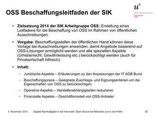 OSS Beschaffungsleitfaden der SIK 
● Zielsetzung 2014 der SIK Arbeitgruppe OSS: Erstellung eines 
Leitfadens für die Beschaffung von OSS im Rahmen von öffentlichen 
Ausschreibungen. 
● Vorgabe: Beschaffungsstellen der öffentlichen Hand können diese 
Vorlage bei Ausschreibungen anwenden, damit Angebote basierend auf 
OSS-Lösungen ermöglicht werden und alle speziellen Aspekte 
(Urheberrecht, Gewährleistung etc.) berücksichtigt werden (auch für 
Privatwirtschaft hilfreich) 
● Inhalt: 
– Juristische Aspekte – Erläuterungen zu den Anpassungen der IT AGB Bund 
– Beschaffungspraxis – Geeignete Zuschlags- und Eignungskriterien um die 
Eigenschaften von OSS zu berücksichtigen 
– Operative Aspekte – Herstellerabhängigkeiten reduzieren 
– Finanzielle Aspekte – Geschäftsmodell von OSS-Anbieter 
Digitale Nachhaltigkeit in der Informatik: Open Source bei Behörden 4. November 2014 und in der Politik 92 
 