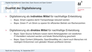 Nacht der Forschung, 16. September 2017
Digitale Nachhaltigkeit: Open Data, Open Source und Open Content
11
Dualität der Digitalisierung
> Digitalisierung als indirektes Mittel für nachhaltige Entwicklung
— Bspw. Smart Logistics damit Transportwege reduziert werden
— Bspw. Green IT um Strom zu sparen für effizienten Betrieb von Rechenzentren
> Digitalisierung als direktes Mittel für nachhaltige Entwicklung
— Bspw. Open Source Software nutzen damit Abhängigkeiten von westlichen
IT-Herstellern reduziert werden und lokale Wertschöpfung geschieht
— Bspw. Open Content (Wikipedia, OpenStreetMap etc.) damit auch Menschen mit
niedrigem Einkommen vom globalen Wissen profitieren können
 
