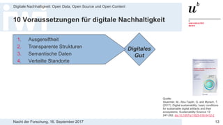 Nacht der Forschung, 16. September 2017
Digitale Nachhaltigkeit: Open Data, Open Source und Open Content
13
10 Voraussetzungen für digitale Nachhaltigkeit
Digitales
Gut
1. Ausgereiftheit
2. Transparente Strukturen
3. Semantische Daten
4. Verteilte Standorte
Quelle:
Stuermer, M., Abu-Tayeh, G. and Myrach, T.
(2017). Digital sustainability: basic conditions
for sustainable digital artifacts and their
ecosystems, Sustainability Science 12:
247-262. doi:10.1007/s11625-016-0412-2
 