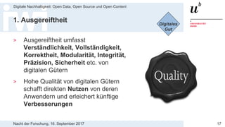 Nacht der Forschung, 16. September 2017
Digitale Nachhaltigkeit: Open Data, Open Source und Open Content
17
1. Ausgereiftheit
> Ausgereiftheit umfasst
Verständlichkeit, Vollständigkeit,
Korrektheit, Modularität, Integrität,
Präzision, Sicherheit etc. von
digitalen Gütern
> Hohe Qualität von digitalen Gütern
schafft direkten Nutzen von deren
Anwendern und erleichert künftige
Verbesserungen
Digitales
Gut
 