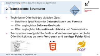 Nacht der Forschung, 16. September 2017
Digitale Nachhaltigkeit: Open Data, Open Source und Open Content
18
2. Transparente Strukturen
> Technische Offenheit des digitalen Guts:
— Detaillierte Spezifikation der Datenstrukturen und Formate
— Offen zugänglicher Software-Quellcode
— Offen zugängliche Informations-Architektur und Dokumentation
> Transparenz ermöglicht Kontrolle und Verbesserungen durch die
Öffentlichkeit was zu mehr Vertrauen und weniger Fehler führt
Digitales
Gut
 