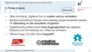 Nacht der Forschung, 16. September 2017
Digitale Nachhaltigkeit: Open Data, Open Source und Open Content
21
5. Freie Lizenz
> Allen ist erlaubt, digitales Gut zu nutzen und zu verändern
> Bereits erschaffenes Wissen kann beliebig wiederverwendet werden
 «Standing on the shoulders of giants»
> Gesellschaft profitiert durch freie Zugänglichkeit des digitalen
Wissens und Vermeidung von «Rad neu erfinden»
> Offene Frage: mit oder ohne Copyleft?
Ökosystem
 