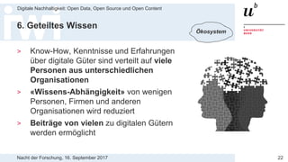 Nacht der Forschung, 16. September 2017
Digitale Nachhaltigkeit: Open Data, Open Source und Open Content
22
6. Geteiltes Wissen
> Know-How, Kenntnisse und Erfahrungen
über digitale Güter sind verteilt auf viele
Personen aus unterschiedlichen
Organisationen
> «Wissens-Abhängigkeit» von wenigen
Personen, Firmen und anderen
Organisationen wird reduziert
> Beiträge von vielen zu digitalen Gütern
werden ermöglicht
Ökosystem
 