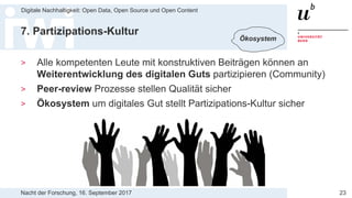 Nacht der Forschung, 16. September 2017
Digitale Nachhaltigkeit: Open Data, Open Source und Open Content
23
7. Partizipations-Kultur
> Alle kompetenten Leute mit konstruktiven Beiträgen können an
Weiterentwicklung des digitalen Guts partizipieren (Community)
> Peer-review Prozesse stellen Qualität sicher
> Ökosystem um digitales Gut stellt Partizipations-Kultur sicher
Ökosystem
 