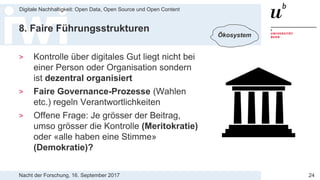 Nacht der Forschung, 16. September 2017
Digitale Nachhaltigkeit: Open Data, Open Source und Open Content
24
8. Faire Führungsstrukturen
> Kontrolle über digitales Gut liegt nicht bei
einer Person oder Organisation sondern
ist dezentral organisiert
> Faire Governance-Prozesse (Wahlen
etc.) regeln Verantwortlichkeiten
> Offene Frage: Je grösser der Beitrag,
umso grösser die Kontrolle (Meritokratie)
oder «alle haben eine Stimme»
(Demokratie)?
Ökosystem
 