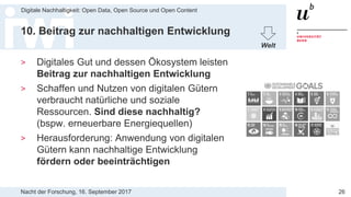 Nacht der Forschung, 16. September 2017
Digitale Nachhaltigkeit: Open Data, Open Source und Open Content
26
10. Beitrag zur nachhaltigen Entwicklung
> Digitales Gut und dessen Ökosystem leisten
Beitrag zur nachhaltigen Entwicklung
> Schaffen und Nutzen von digitalen Gütern
verbraucht natürliche und soziale
Ressourcen. Sind diese nachhaltig?
(bspw. erneuerbare Energiequellen)
> Herausforderung: Anwendung von digitalen
Gütern kann nachhaltige Entwicklung
fördern oder beeinträchtigen
Welt
 