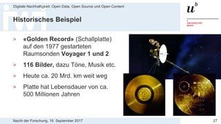 Nacht der Forschung, 16. September 2017
Digitale Nachhaltigkeit: Open Data, Open Source und Open Content
27
Historisches Beispiel
> «Golden Record» (Schallplatte)
auf den 1977 gestarteten
Raumsonden Voyager 1 und 2
> 116 Bilder, dazu Töne, Musik etc.
> Heute ca. 20 Mrd. km weit weg
> Platte hat Lebensdauer von ca.
500 Millionen Jahren
 