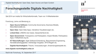 Nacht der Forschung, 16. September 2017
Digitale Nachhaltigkeit: Open Data, Open Source und Open Content
3
Forschungsstelle Digitale Nachhaltigkeit
Seit 2014 am Institut für Wirtschafsinformatik, Team von 14 Mitarbeitenden
Forschung, Lehre und Beratung zu
> Open Source Software: Community Governance, Business Models,
Maturitätsmodelle etc.
> Open Data: Open Data Apps, interaktive Visualisierungen etc.
> Linked Data: LINDAS Use Cases, Geoportal Bund etc.
> Open Government: Transparenz und Partizipation, Impact Models, Participatory
Apps, FixMyStreet.org etc.
> ICT-Beschaffungen: Agile Software-Entwicklung, Requirements Engineering,
Herstellerabhängigkeiten, freihändige Vergaben, WTO-Regeln etc.
> Digitale Nachhaltigkeit: Theorie, Voraussetzungen, Anwendungsbeispiele etc.
www.digitale-nachhaltigkeit.unibe.ch
 