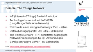 Nacht der Forschung, 16. September 2017
Digitale Nachhaltigkeit: Open Data, Open Source und Open Content
32
Beispiel The Things Network
> IoT (Internet of Things) Basis-Infrastruktur
> Technologie basierend auf LoRaWAN
(Long-Range Wide Area Network)
> Reichweite eines einzigen Gateways: 2km – 40km
> Datenübertragungsrate: 292 Bit/s – 50 Kilobit/s
> The Things Network (TTN) schafft frei zugängliche
Netzwerk-Verbindungen für IoT Anwendungen
> Bereits sehr aktive Berner TTN Community
Link: https://www.thethingsnetwork.org/community/Bern/
 