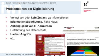 Nacht der Forschung, 16. September 2017
Digitale Nachhaltigkeit: Open Data, Open Source und Open Content
4
Problematiken der Digitalisierung
> Verlust von oder kein Zugang zu Informationen
> Informationsüberflutung, Fake News
> Abhängigkeit von IT-Konzernen
> Gefährdung des Datenschutz
> Hacker-Angriffe
> etc.
 
