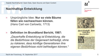 Nacht der Forschung, 16. September 2017
Digitale Nachhaltigkeit: Open Data, Open Source und Open Content
5
Nachhaltige Entwicklung
> Ursprüngliche Idee: Nur so viele Bäume
fällen wie nachwachsen können.
(Hans Carl von Carlowitz, 1713)
> Definition im Brundtland Bericht, 1987:
„Dauerhafte Entwicklung ist Entwicklung, die
die Bedürfnisse der Gegenwart befriedigt, ohne
zu riskieren, dass künftige Generationen ihre
eigenen Bedürfnisse nicht befriedigen können.“
 