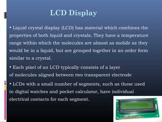 LCD Display
• Liquid crystal display (LCD) has material which combines the
properties of both liquid and crystals. They have a temperature
range within which the molecules are almost as mobile as they
would be in a liquid, but are grouped together in an order form
similar to a crystal.
• Each pixel of an LCD typically consists of a layer
of molecules aligned between two transparent electrode
• LCDs with a small number of segments, such as those used
in digital watches and pocket calculator, have individual
electrical contacts for each segment. 
 