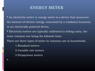 ENERGY METER
 An electricity meter or energy meter is a device that measures
the amount of electric energy consumed by a residance,business
or an electrically powered device.
 Electricity meters are typically calibrated in billing units, the
most common one being the kilowatt hour.
There are three types of meter in common use in households.
1.Standard meters
2.Variable rate meters
3.Prepayment meters
•
 