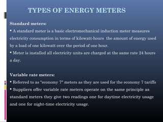 TYPES OF ENERGY METERS
Standard meters:
 A standard meter is a basic electromechanical induction meter measures
electricity consumption in terms of kilowatt-hours the amount of energy used
by a load of one kilowatt over the period of one hour.
 Meter is installed all electricity units are charged at the same rate 24 hours
a day.
Variable rate meters:
 Referred to as “economy 7″ meters as they are used for the economy 7 tariffs
 Suppliers offer variable rate meters operate on the same principle as
standard meters they give two readings one for daytime electricity usage
and one for night-time electricity usage.
 